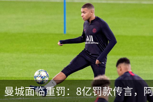 曼城面临重罚：8亿罚款传言，阿联酋副总统或介入，降级风险逼近